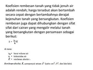 Koefisien rembesan tanah yang tidak jenuh air
adalah rendah; harga tersebut akan bertambah
secara cepat dengan bertambahnya derajat
kejenuhan tanah yang bersangkutan. Koefisien
rembesan juga dapat dihubungkan dengan sifat
sifat dari cairan yang mengalir melalui tanah
yang bersangkutan dengan persamaan sebagai
berikut:
 