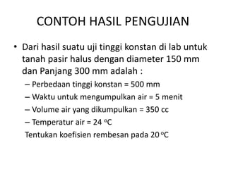 CONTOH HASIL PENGUJIAN
• Dari hasil suatu uji tinggi konstan di lab untuk
tanah pasir halus dengan diameter 150 mm
dan Panjang 300 mm adalah :
– Perbedaan tinggi konstan = 500 mm
– Waktu untuk mengumpulkan air = 5 menit
– Volume air yang dikumpulkan = 350 cc
– Temperatur air = 24 oC
Tentukan koefisien rembesan pada 20 oC
 