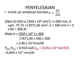 PENYELESAIAN
• Untuk uji rembesan konstan
Diket Q=350 cc (350 x 103 mm3), L=300 mm, A
=phi .75.75 =17671,46 mm2, h = 500 mm t = 5
x 60 = 300 dt
Maka k = (350 x 103 ) x 300
17671,46 x 500 x 300
= 3,96 x 10-2mm/dt
Ƞ24 /ƞ2o = 0,910 Jadi k20 = (3,96 x 10-2)x0,910
=3,604 x 10-2 mm/dt
 