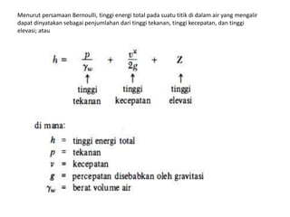 Menurut persamaan Bernoulli, tinggi energi total pada suatu titik di dalam air yang mengalir
dapat dinyatakan sebagai penjumlahan dari tinggi tekanan, tinggi kecepatan, dan tinggi
elevasi; atau
 