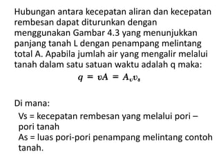 Hubungan antara kecepatan aliran dan kecepatan
rembesan dapat diturunkan dengan
menggunakan Gambar 4.3 yang menunjukkan
panjang tanah L dengan penampang melintang
total A. Apabila jumlah air yang mengalir melalui
tanah dalam satu satuan waktu adalah q maka:
Di mana:
Vs = kecepatan rembesan yang melalui pori –
pori tanah
As = luas pori-pori penampang melintang contoh
tanah.
 