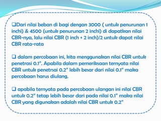 Dari nilai beban di bagi dengan 3000 ( untuk penurunan 1
inchi) & 4500 (untuk penurunan 2 inchi) di dapatkan nilai
CBR-nya, lalu nilai CBR (1 inch + 2 inch)/2 untuk dapat nilai
CBR rata-rata

 dalam percobaan ini, kita menggunakan nilai CBR untuk
penetrasi 0.1”. Apabila dalam pemeriksaan ternyata nilai
CBR untuk penetrsai 0.2” lebih besar dari nilai 0.1” maka
percobaan harus diulang.

 apabila ternyata pada percobaan ulangan ini nilai CBR
untuk 0.2” tetap lebih besar dari pada nilai 0.1” maka nilai
CBR yang digunakan adalah nilai CBR untuk 0.2”
 