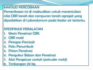 MAKSUD PERCOBAAN
Pemeriksaan ini di maksudkan untuk menentukan
nilai CBR tanah dan campuran tanah agregat yang
dipadatkan di Laboratorium pada kadar air tertentu.

SPESIFIKASI PERALATAN
1. Mesin Penetrasi CBR.
2. CBR mold
3. Piringan Pemisah
4. Palu Penumbuk
5. Piston Penetrasi
6. Pengukur Beban dan Penetrasi
7. Alat Pengeluar contoh (extruder mold)
8. Timbangan 20 kg
 