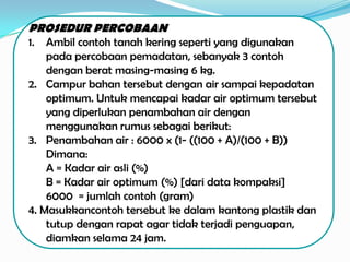 PROSEDUR PERCOBAAN
1.  Ambil contoh tanah kering seperti yang digunakan
    pada percobaan pemadatan, sebanyak 3 contoh
    dengan berat masing-masing 6 kg.
2. Campur bahan tersebut dengan air sampai kepadatan
    optimum. Untuk mencapai kadar air optimum tersebut
    yang diperlukan penambahan air dengan
    menggunakan rumus sebagai berikut:
3. Penambahan air : 6000 x (1- ((100 + A)/(100 + B))
    Dimana:
    A = Kadar air asli (%)
    B = Kadar air optimum (%) [dari data kompaksi]
    6000 = jumlah contoh (gram)
4. Masukkancontoh tersebut ke dalam kantong plastik dan
    tutup dengan rapat agar tidak terjadi penguapan,
    diamkan selama 24 jam.
 