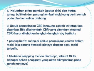 8. Keluarkan piring pemisah (spacer dish) dan kertas
saring, baliklah dan pasang kembali mold yang berisi contoh
pada alas kemudian timbang.

9. Untuk pemeriksaan CBR langsung, contoh ini tetap siap
diperiksa. Bila dikehendaki CBR yang direndam (soaked
CBR) harus dilakukan langkah-langkah sbg berikut :

 pasang kertas saring di kedua permukaan contoh dalam
mold, lalu pasang kembali alasnya dengan posisi mold
terbalik.

 letakkan keepping beban diatasnya, seberat 10 lbs
(sebagai beban pengganti yang akan dilimpahkan pada
tanah nantinya)
 