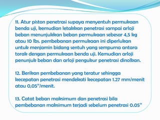 11. Atur piston penetrasi supaya menyentuh permukaan
benda uji, kemudian letakkan penetrasi sampai arloji
beban menunjukkan beban permukaan sebesar 4,5 kg
atau 10 lbs. pembebanan permukaan ini diperlukan
untuk menjamin bidang sentuh yang sempurna antara
torak dengan permukaan benda uji. Kemudian arloji
penunjuk beban dan arloji pengukur penetrasi dinolkan.

12. Berikan pembebanan yang teratur sehingga
kecepatan penetrasi mendekati kecepatan 1.27 mm/menit
atau 0,05’’/menit.

13. Catat beban maksimum dan penetrasi bila
pembebanan maksimum terjadi sebelum penetrasi 0.05’’
 