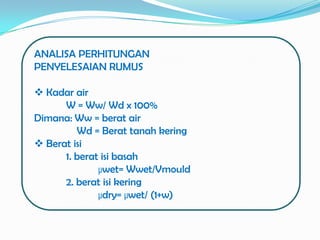 ANALISA PERHITUNGAN
PENYELESAIAN RUMUS

 Kadar air
      W = Ww/ Wd x 100%
Dimana: Ww = berat air
         Wd = Berat tanah kering
 Berat isi
      1. berat isi basah
              µwet= Wwet/Vmould
      2. berat isi kering
              µdry= µwet/ (1+w)
 