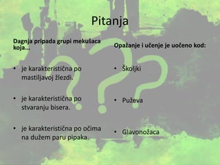 Pitanja
Dagnja pripada grupi mekušaca
koja...
• je karakteristična po
mastiljavoj žlezdi.
• je karakteristična po
stvaranju bisera.
• je karakteristična po očima
na dužem paru pipaka.
Opažanje i učenje je uočeno kod:
• Školjki
• Puževa
• Glavonožaca
 