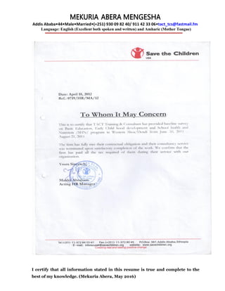 MEKURIA ABERA MENGESHA
Addis Ababa•44•Male•Married•(+251) 930 09 82 40/ 911 42 33 06•tact_tcs@fastmail.fm
Language: English (Excellent both spoken and written) and Amharic (Mother Tongue)
I certify that all information stated in this resume is true and complete to the
best of my knowledge. (Mekuria Abera, May 2016)
 