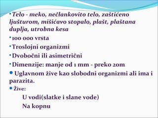 
Telo - meko, nečlankovito telo, zaštićeno
ljušturom, mišićavo stopalo, plašt, plaštana
duplja, utrobna kesa

100 000 vrsta

Troslojni organizmi

Dvobočni ili asimetrični

Dimenzije: manje od 1 mm - preko 20m
Uglavnom žive kao slobodni organizmi ali ima i
parazita.
Žive:
U vodi(slatke i slane vode)
Na kopnu
 