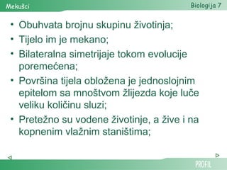 Mekušci                                   Biologija 7


 • Obuhvata brojnu skupinu životinja;
 • Tijelo im je mekano;
 • Bilateralna simetrijaje tokom evolucije
   poremećena;
 • Površina tijela obložena je jednoslojnim
   epitelom sa mnoštvom žlijezda koje luče
   veliku količinu sluzi;
 • Pretežno su vodene životinje, a žive i na
   kopnenim vlažnim staništima;
 