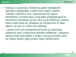 Mekušci                                               Biologija 7

• Kada je u opasnosti, hobotnica gađa mastiljavom
  tečnošću neprijatelja, a zatim brzo bježi u zaklon.
  Takođe, hobotnica ima i sposobnost da, poput
  kameleona, promeni boju svog tijela prilagođavajući je
  trenutnom okruženju za tren oka, pa je hobotnicu veoma
  teško uočiti kada se, pritajena uz morsko dno ili neke
  stjene, od njih ni u čemu ne razlikuje.
• I pored svih ovih prilagođenosti borbi za opstanak,
  hobotnica ima i svojevrsne biološke reflektore - posebne
  djelove kože koji svjetle u mraku i koji joj pomažu noću,
  na velikoj dubini, gdje ionako vlada vječita tama.
 
