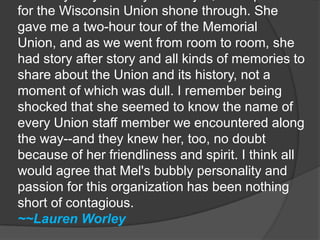 From my very first day on the job, Mel's passion for the Wisconsin Union shone through. She gave me a two-hour tour of the Memorial Union, and as we went from room to room, she had story after story and all kinds of memories to share about the Union and its history, not a moment of which was dull. I remember being shocked that she seemed to know the name of every Union staff member we encountered along the way--and they knew her, too, no doubt because of her friendliness and spirit. I think all would agree that Mel's bubbly personality and passion for this organization has been nothing short of contagious.~~Lauren Worley