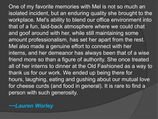 One of my favorite memories with Mel is not so much an isolated incident, but an enduring quality she brought to the workplace. Mel's ability to blend our office environment into that of a fun, laid-back atmosphere where we could chat and goof around with her, while still maintaining some amount professionalism, has set her apart from the rest. Mel also made a genuine effort to connect with her interns, and her demeanor has always been that of a wise friend more so than a figure of authority. She once treated all of her interns to dinner at the Old Fashioned as a way to thank us for our work. We ended up being there for hours, laughing, eating and gushing about our mutual love for cheese curds (and food in general). It is rare to find a person with such generosity.~~Lauren Worley