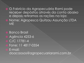 O Fabrício da Agropecuária Rami pode receber depósitos através da conta abaixo e depois retiramos as rações na loja:Nome: AgropescaQuitzau Assunção LTDA MEBanco BrasilAgência 4253-6C/C 17781-4Fone: 11 4817-0354E-mail: doacaosos@agropecuariarami.com.br