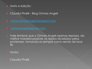 Texto e edição: Claudia Pinelli – Blog OmnesAngeli www.omnesangeli.blogspot.com omnesangeli@gmail.comVale lembrar que o OmnesAngeli apenas repassa, da melhor maneira possível, os dados recebidos pelos protetores, tomando-os sempre como sendo de boa-fé.Grata,Claudia Pinelli