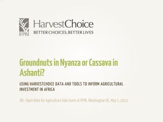 GroundnutsinNyanzaorCassavain
Ashanti?
USING HARVESTCHOICE DATA AND TOOLS TO INFORM AGRICULTURAL
INVESTMENT IN AFRICA
D8- Open Data for AgricultureSide Event at IFPRI, Washington DC,May 1, 2013
 