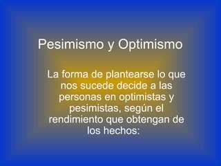 Pesimismo y Optimismo
La forma de plantearse lo que
nos sucede decide a las
personas en optimistas y
pesimistas, según el
rendimiento que obtengan de
los hechos:
 