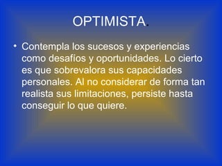 OPTIMISTA.
• Contempla los sucesos y experiencias
como desafíos y oportunidades. Lo cierto
es que sobrevalora sus capacidades
personales. Al no considerar de forma tan
realista sus limitaciones, persiste hasta
conseguir lo que quiere.
 