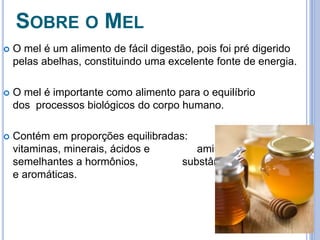 SOBRE O MEL 
 O mel é um alimento de fácil digestão, pois foi pré digerido 
pelas abelhas, constituindo uma excelente fonte de energia. 
 O mel é importante como alimento para o equilíbrio 
dos processos biológicos do corpo humano. 
 Contém em proporções equilibradas: fermentos, 
vitaminas, minerais, ácidos e aminoácidos, 
semelhantes a hormônios, substâncias bactericidas 
e aromáticas. 
 