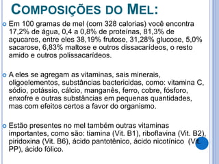 COMPOSIÇÕES DO MEL: 
 Em 100 gramas de mel (com 328 calorias) você encontra 
17,2% de água, 0,4 a 0,8% de proteínas, 81,3% de 
açucares, entre eles 38,19% frutose, 31,28% glucose, 5,0% 
sacarose, 6,83% maltose e outros dissacarídeos, o resto 
amido e outros polissacarídeos. 
 A eles se agregam as vitaminas, sais minerais, 
oligoelementos, substâncias bactericidas, como: vitamina C, 
sódio, potássio, cálcio, manganês, ferro, cobre, fósforo, 
enxofre e outras substâncias em pequenas quantidades, 
mas com efeitos certos a favor do organismo. 
 Estão presentes no mel também outras vitaminas 
importantes, como são: tiamina (Vit. B1), riboflavina (Vit. B2), 
piridoxina (Vit. B6), ácido pantotênico, ácido nicotínico (Vit. 
PP), ácido fólico. 
 