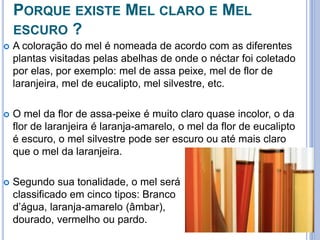 PORQUE EXISTE MEL CLARO E MEL 
ESCURO ? 
 A coloração do mel é nomeada de acordo com as diferentes 
plantas visitadas pelas abelhas de onde o néctar foi coletado 
por elas, por exemplo: mel de assa peixe, mel de flor de 
laranjeira, mel de eucalipto, mel silvestre, etc. 
 O mel da flor de assa-peixe é muito claro quase incolor, o da 
flor de laranjeira é laranja-amarelo, o mel da flor de eucalipto 
é escuro, o mel silvestre pode ser escuro ou até mais claro 
que o mel da laranjeira. 
 Segundo sua tonalidade, o mel será 
classificado em cinco tipos: Branco 
d’água, laranja-amarelo (âmbar), 
dourado, vermelho ou pardo. 
 