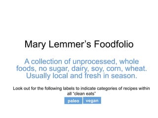 Mary Lemmer’s Foodfolio
A collection of unprocessed, whole
foods, no sugar, dairy, soy, corn, wheat.
Usually local and fresh in season.
paleo vegan
Look out for the following labels to indicate categories of recipes within
all “clean eats”
 