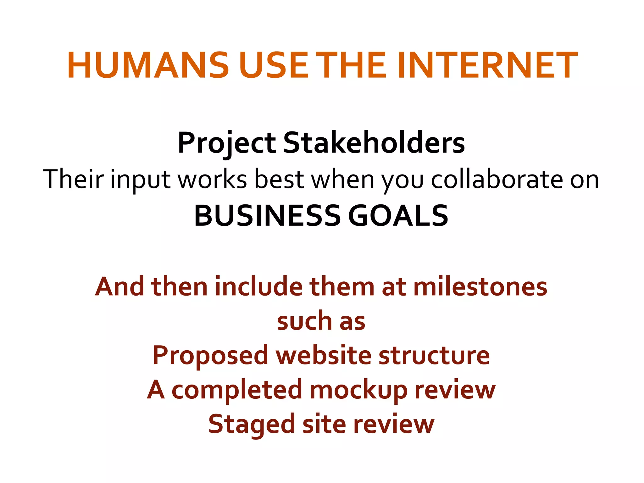HUMANS USETHE INTERNET
Project Stakeholders
Their input works best when you collaborate on
BUSINESS GOALS
And then include them at milestones
such as
Proposed website structure
A completed mockup review
Staged site review
 