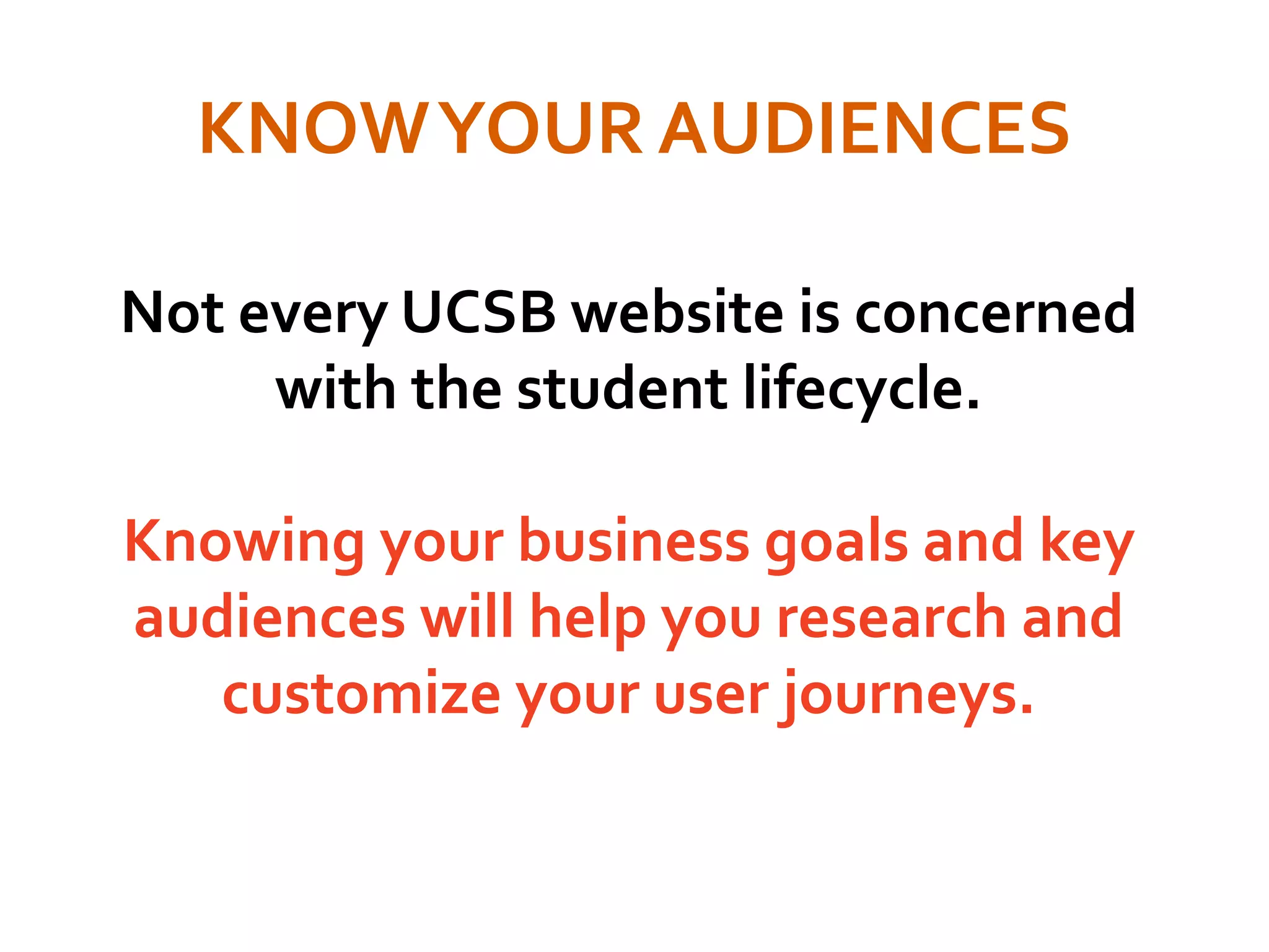 KNOWYOUR AUDIENCES
Not every UCSB website is concerned
with the student lifecycle.
Knowing your business goals and key
audiences will help you research and
customize your user journeys.
 