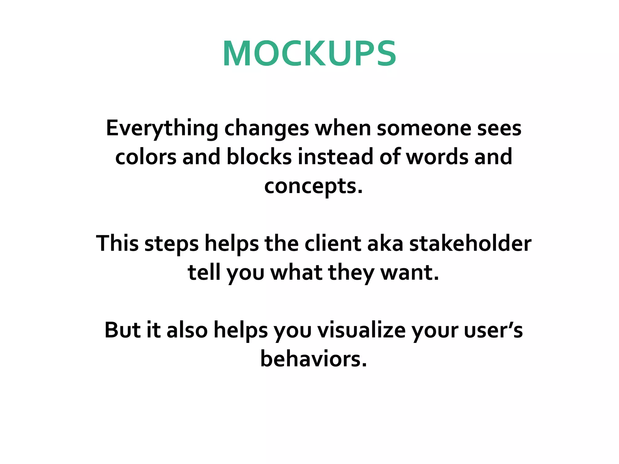 MOCKUPS
Everything changes when someone sees
colors and blocks instead of words and
concepts.
This steps helps the client aka stakeholder
tell you what they want.
But it also helps you visualize your user’s
behaviors.
 