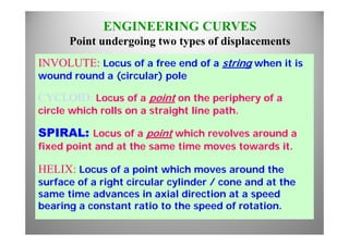 ENGINEERING CURVES
P i t d i t t f di l tPoint undergoing two types of displacements
INVOLUTE: Locus of a free end of a string when it isg
wound round a (circular) pole
CYCLOID L f i t th i h fCYCLOID: Locus of a point on the periphery of a
circle which rolls on a straight line path.
SPIRAL: Locus of a point which revolves around a
fixed point and at the same time moves towards it.p
HELIX: Locus of a point which moves around the
f f i ht i l li d / d t thsurface of a right circular cylinder / cone and at the
same time advances in axial direction at a speed
bearing a constant ratio to the speed of rotationbearing a constant ratio to the speed of rotation.
 