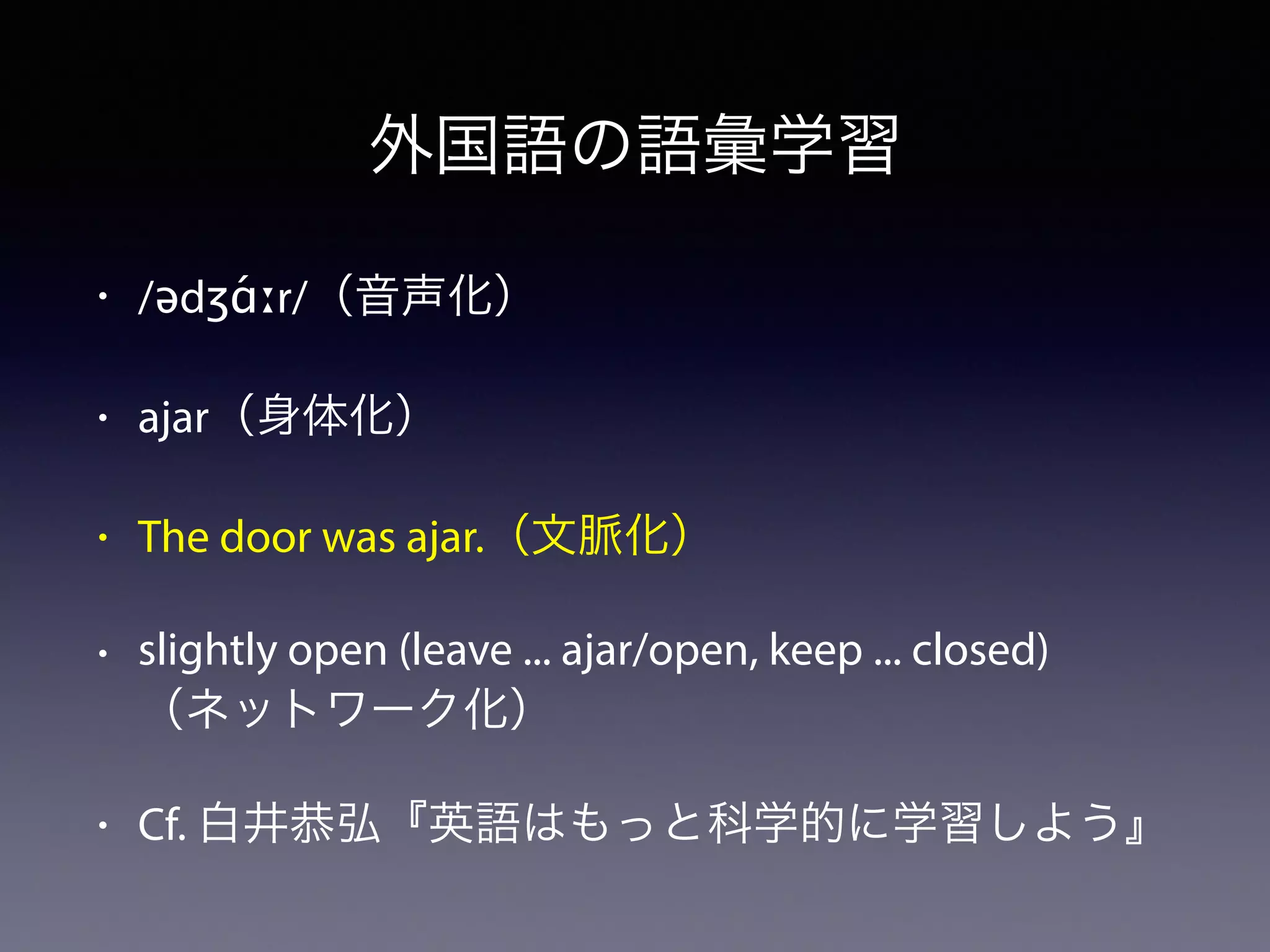 外国語の語彙学習
• /ədʒɑ́ːr/（音声化）
• ajar（身体化）
• The door was ajar.（文脈化）
• slightly open (leave ... ajar/open, keep ... closed)
（ネットワーク化）
• Cf. 白井恭弘『英語はもっと科学的に学習しよう』
 