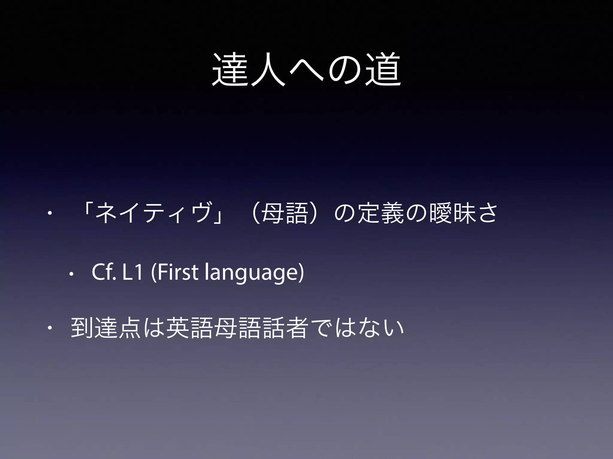 達人への道
• 「ネイティヴ」（母語）の定義の曖昧さ
• Cf. L1 (First language)
• 到達点は英語母語話者ではない
 