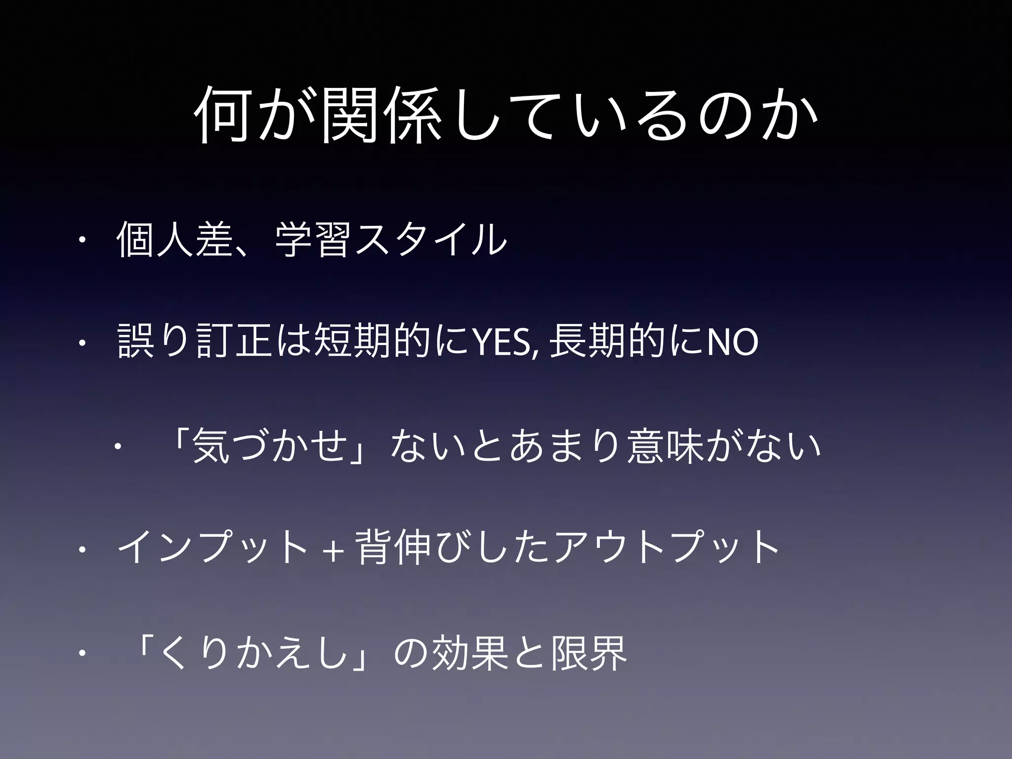 何が関係しているのか
• 個人差、学習スタイル
• 誤り訂正は短期的にYES, 長期的にNO
• 「気づかせ」ないとあまり意味がない
• インプット + 背伸びしたアウトプット
• 「くりかえし」の効果と限界
 