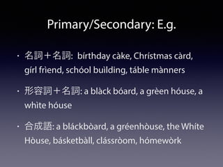Primary/Secondary: E.g.
• 名詞＋名詞: bírthday càke, Chrístmas càrd,
gírl frìend, schóol buìlding, táble mànners
• 形容詞＋名詞: a blàck bóard, a grèen hóuse, a
whìte hóuse
• 合成語: a bláckbòard, a gréenhòuse, the Whíte
Hòuse, básketbàll, clássròom, hómewòrk
 