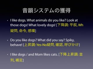 音韻システムの獲得
• I like dogs. What animals do you like? Look at
those dogs! What lovely dogs! [下降調: 平叙, Wh
疑問, 命令, 感嘆]
• Do you like dogs? What did you say? Spiky,
behave! [上昇調: Yes-No疑問, 確認, 呼びかけ]
• I like dogs / and Mom likes cats. [下降上昇調: 並
列, 補足]
 