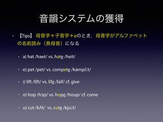 音韻システムの獲得
• 【Tips】 母音字＋子音字＋eのとき，母音字がアルファベット
の名前読み（長母音）になる
• a) hat /haet/ vs. hate /heit/
• e) pet /pet/ vs. compete /kəmpíːt/
• i) lift /lift/ vs. life /laif/ cf. give
• o) hop /hɔp/ vs. hope /houp/ cf. come
• u) cut /kΛt/ vs. cute /kjuːt/
 