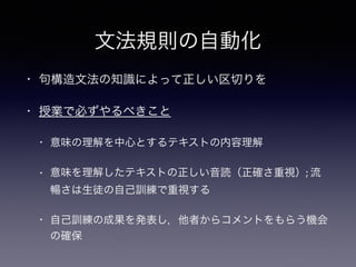 文法規則の自動化
• 句構造文法の知識によって正しい区切りを
• 授業で必ずやるべきこと
• 意味の理解を中心とするテキストの内容理解
• 意味を理解したテキストの正しい音読（正確さ重視）; 流
暢さは生徒の自己訓練で重視する
• 自己訓練の成果を発表し，他者からコメントをもらう機会
の確保
 