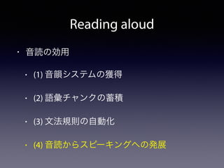Reading aloud
• 音読の効用
• (1) 音韻システムの獲得
• (2) 語彙チャンクの蓄積
• (3) 文法規則の自動化
• (4) 音読からスピーキングへの発展
 