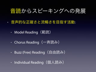 音読からスピーキングへの発展
• 音声的な正確さと流暢さを目指す活動:
• Model Reading（範読）
• Chorus Reading（一斉読み）
• Buzz (Free) Reading（自由読み）
• Individual Reading（個人読み）
 