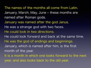 The names of the months all come from Latin.
January, March, May, June ‒ these months are
named after Roman gods.
January was named after the god Janus.
He was a strange god with two faces.
He could look in two directions.
He could look forward and back at the same time.
He was the god of endings and beginnings.
January, which is named after him, is the ﬁrst
month of the year.
It is a month in which one looks forward to the next
year, and also looks back to the old year.
 