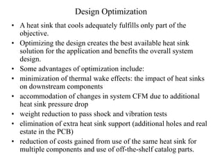 Design Optimization
• A heat sink that cools adequately fulfills only part of the
objective.
• Optimizing the design creates the best available heat sink
solution for the application and benefits the overall system
design.
• Some advantages of optimization include:
• minimization of thermal wake effects: the impact of heat sinks
on downstream components
• accommodation of changes in system CFM due to additional
heat sink pressure drop
• weight reduction to pass shock and vibration tests
• elimination of extra heat sink support (additional holes and real
estate in the PCB)
• reduction of costs gained from use of the same heat sink for
multiple components and use of off-the-shelf catalog parts.
 