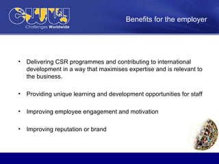 Benefits for the employer   Delivering CSR programmes and contributing to international development in a way that maximises expertise and is relevant to the business. Providing unique learning and development opportunities for staff  Improving employee engagement and motivation Improving reputation or brand  
