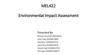 MEL422
Environmental Impact Assessment
Presented By:
Bahadur Prasad (2010ME10662)
Jasbir Singh (2010ME10682)
Ram Bihari (2010ME10715)
Ankur Rana (2010ME10654)
Rajveer Singh (2010ME10714)
Arla Sagar (2010ME1010657)
 