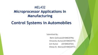 MEL432
Microprocessor Applications In
Manufacturing
Control Systems in Automobiles
Submitted By:
Rohit Gothwal(2010ME20796)
Himanshu Kumar(2010ME20775)
Anil Kumar (2010ME20764)
Dileep Kr. Meena(2010ME20773)
 