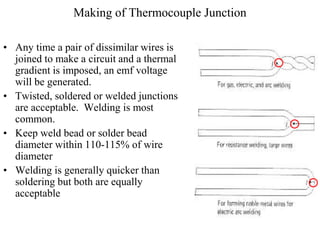 Making of Thermocouple Junction
• Any time a pair of dissimilar wires is
joined to make a circuit and a thermal
gradient is imposed, an emf voltage
will be generated.
• Twisted, soldered or welded junctions
are acceptable. Welding is most
common.
• Keep weld bead or solder bead
diameter within 110-115% of wire
diameter
• Welding is generally quicker than
soldering but both are equally
acceptable
 