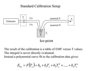 Standard Calibration Setup
Ice-point
The result of the calibration is a table of EMF versus T values.
The integral is never directly evaluated.
Instead a polynomial curve fit to the calibration data gives:
  n
j
n
j
j
j
j T
b
T
b
T
b
b
T
F
E 




 .....
2
2
1
0
0
 