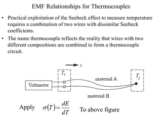 EMF Relationships for Thermocouples
• Practical exploitation of the Seebeck effect to measure temperature
requires a combination of two wires with dissimilar Seebeck
coefficients.
• The name thermocouple reflects the reality that wires with two
different compositions are combined to form a thermocouple
circuit.
Apply  
dT
dE
T 
 To above figure
 