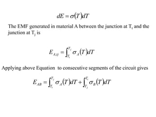  dT
T
dE 

The EMF generated in material A between the junction at Tt and the
junction at Tj is
 


j
t
T
T
A
tj
A dT
T
E 
,
Applying above Equation to consecutive segments of the circuit gives
   

 

t
j
j
t
T
T
B
T
T
A
AB dT
T
dT
T
E 

 