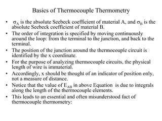 Basics of Thermocouple Thermometry
• A is the absolute Seebeck coefficient of material A, and B is the
absolute Seebeck coefficient of material B.
• The order of integration is specified by moving continuously
around the loop: from the terminal to the junction, and back to the
terminal.
• The position of the junction around the thermocouple circuit is
identified by the x coordinate.
• For the purpose of analyzing thermocouple circuits, the physical
length of wire is immaterial.
• Accordingly, x should be thought of an indicator of position only,
not a measure of distance.
• Notice that the value of EAB in above Equation is due to integrals
along the length of the thermocouple elements.
• This leads to an essential and often misunderstood fact of
thermocouple thermometry:
 